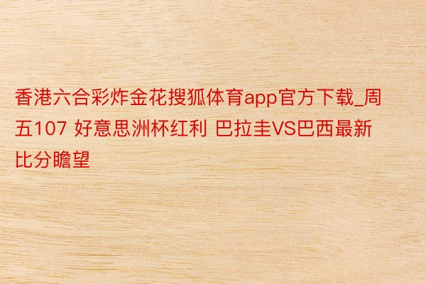 香港六合彩炸金花搜狐体育app官方下载_周五107 好意思洲杯红利 巴拉圭VS巴西最新比分瞻望