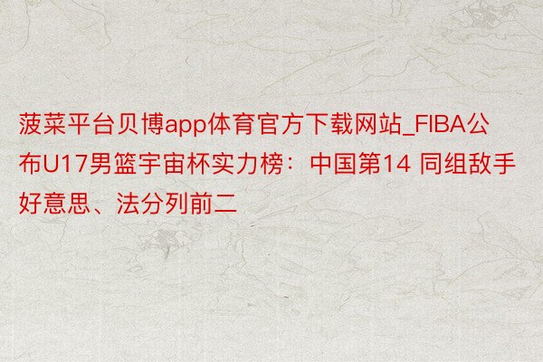 菠菜平台贝博app体育官方下载网站_FIBA公布U17男篮宇宙杯实力榜：中国第14 同组敌手好意思、法分列前二