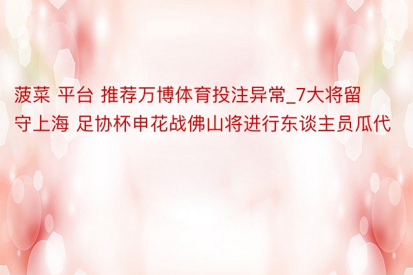 菠菜 平台 推荐万博体育投注异常_7大将留守上海 足协杯申花战佛山将进行东谈主员瓜代