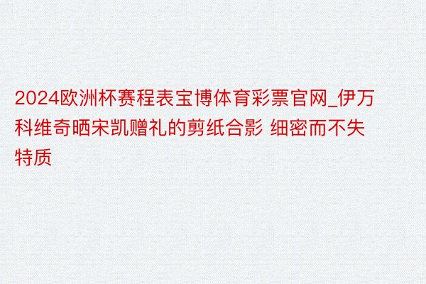 2024欧洲杯赛程表宝博体育彩票官网_伊万科维奇晒宋凯赠礼的剪纸合影 细密而不失特质