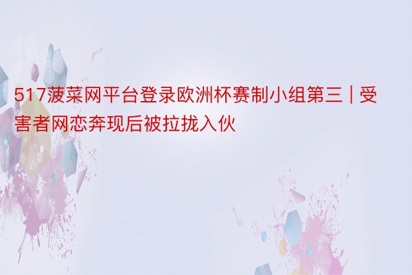 517菠菜网平台登录欧洲杯赛制小组第三 | 受害者网恋奔现后被拉拢入伙