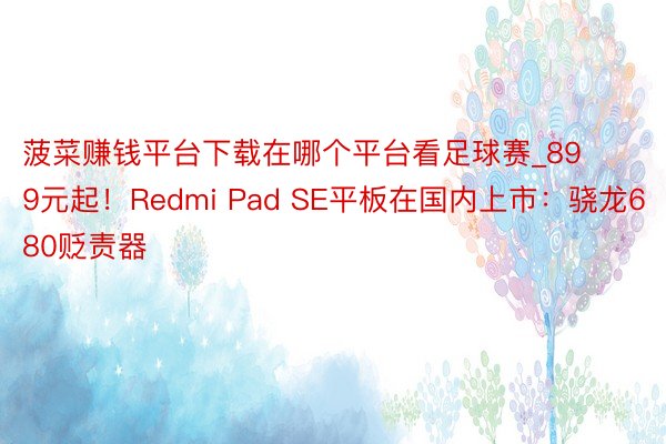 菠菜赚钱平台下载在哪个平台看足球赛_899元起！Redmi Pad SE平板在国内上市：骁龙680贬责器