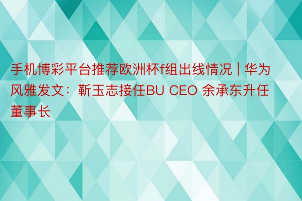 手机博彩平台推荐欧洲杯f组出线情况 | 华为风雅发文：靳玉志接任BU CEO 余承东升任董事长