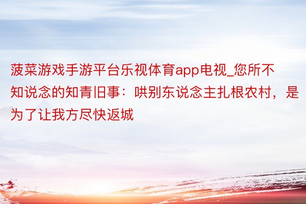 菠菜游戏手游平台乐视体育app电视_您所不知说念的知青旧事：哄别东说念主扎根农村，是为了让我方尽快返城