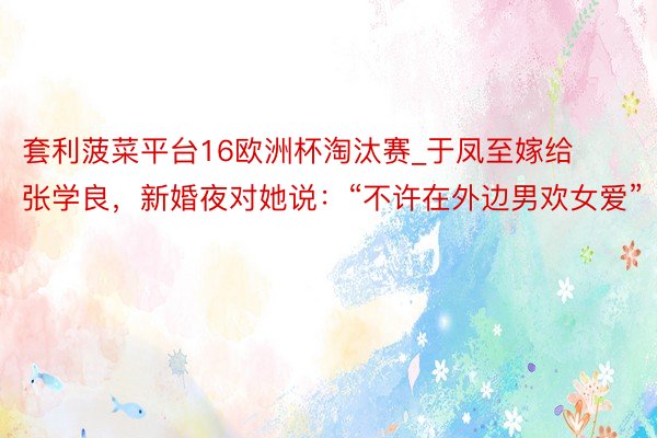 套利菠菜平台16欧洲杯淘汰赛_于凤至嫁给张学良，新婚夜对她说：“不许在外边男欢女爱”