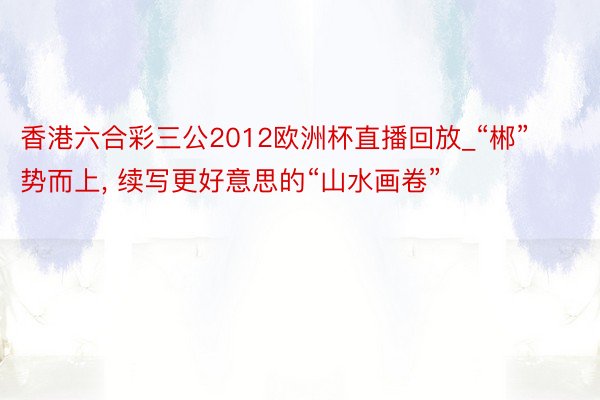 香港六合彩三公2012欧洲杯直播回放_“郴”势而上, 续写更好意思的“山水画卷”