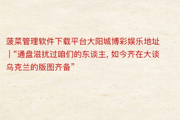 菠菜管理软件下载平台大阳城博彩娱乐地址 | “通盘滋扰过咱们的东谈主, 如今齐在大谈乌克兰的版图齐备”