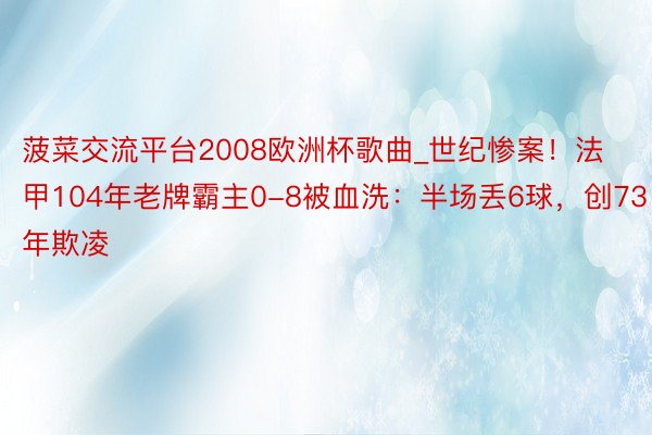 菠菜交流平台2008欧洲杯歌曲_世纪惨案！法甲104年老牌霸主0-8被血洗：半场丢6球，创73年欺凌