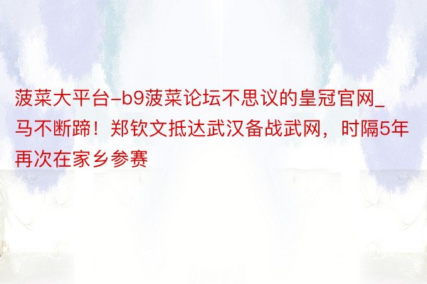菠菜大平台-b9菠菜论坛不思议的皇冠官网_马不断蹄！郑钦文抵达武汉备战武网，时隔5年再次在家乡参赛