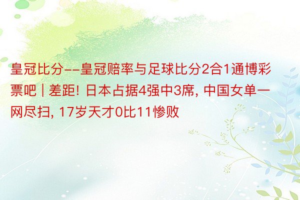 皇冠比分--皇冠赔率与足球比分2合1通博彩票吧 | 差距! 日本占据4强中3席, 中国女单一网尽扫, 17岁天才0比11惨败