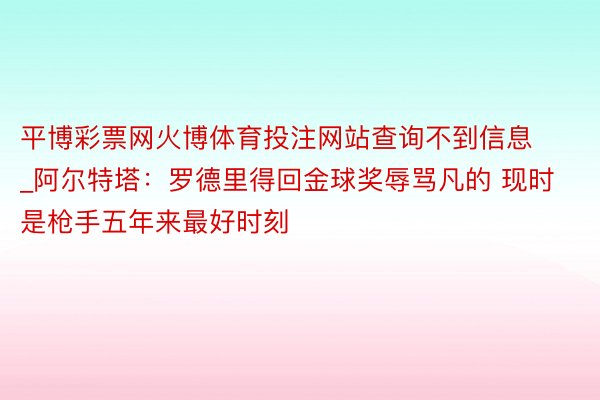平博彩票网火博体育投注网站查询不到信息_阿尔特塔：罗德里得回金球奖辱骂凡的 现时是枪手五年来最好时刻