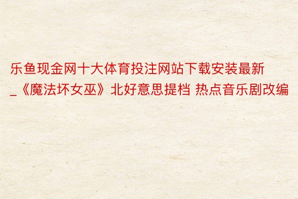 乐鱼现金网十大体育投注网站下载安装最新_《魔法坏女巫》北好意思提档 热点音乐剧改编