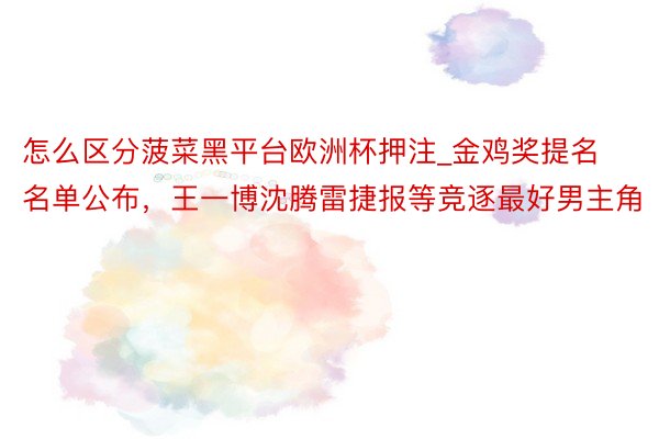 怎么区分菠菜黑平台欧洲杯押注_金鸡奖提名名单公布，王一博沈腾雷捷报等竞逐最好男主角