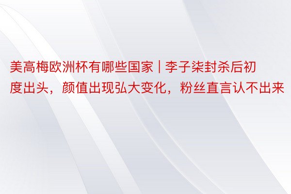 美高梅欧洲杯有哪些国家 | 李子柒封杀后初度出头，颜值出现弘大变化，粉丝直言认不出来