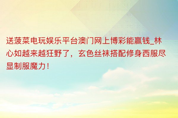 送菠菜电玩娱乐平台澳门网上博彩能赢钱_林心如越来越狂野了，玄色丝袜搭配修身西服尽显制服魔力！