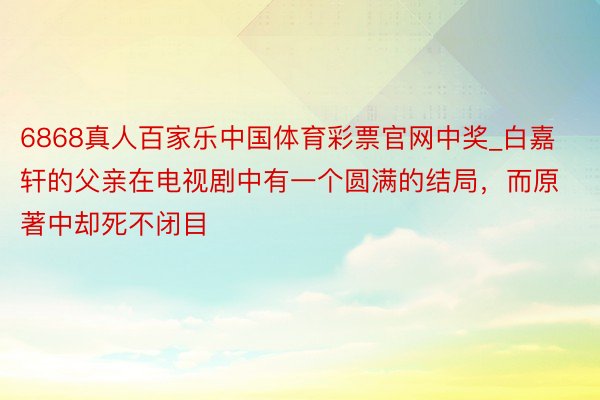 6868真人百家乐中国体育彩票官网中奖_白嘉轩的父亲在电视剧中有一个圆满的结局，而原著中却死不闭目