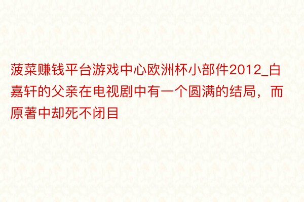 菠菜赚钱平台游戏中心欧洲杯小部件2012_白嘉轩的父亲在电视剧中有一个圆满的结局，而原著中却死不闭目