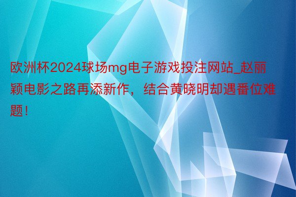 欧洲杯2024球场mg电子游戏投注网站_赵丽颖电影之路再添新作，结合黄晓明却遇番位难题！