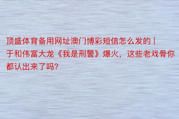 顶盛体育备用网址澳门博彩短信怎么发的 | 于和伟富大龙《我是刑警》爆火，这些老戏骨你都认出来了吗？