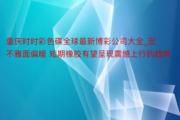 重庆时时彩色碟全球最新博彩公司大全_宏不雅面偏暖 短期橡胶有望呈现震憾上行的趋势