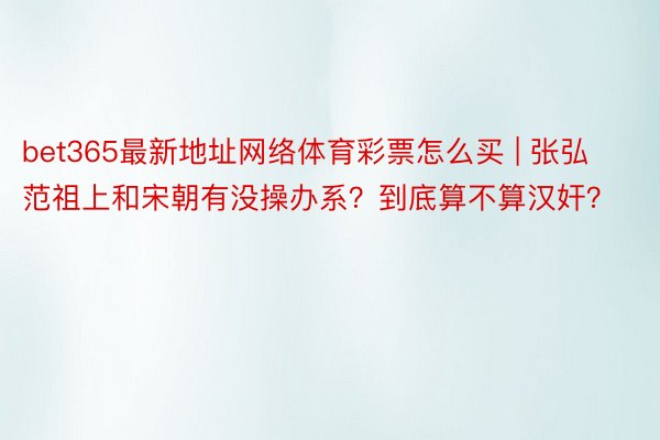 bet365最新地址网络体育彩票怎么买 | 张弘范祖上和宋朝有没操办系？到底算不算汉奸？
