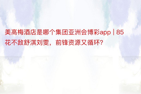 美高梅酒店是哪个集团亚洲会博彩app | 85花不敌舒淇刘雯，前锋资源又循环？