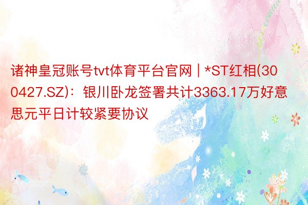 诸神皇冠账号tvt体育平台官网 | *ST红相(300427.SZ)：银川卧龙签署共计3363.17万好意思元平日计较紧要协议