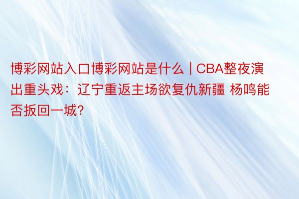 博彩网站入口博彩网站是什么 | CBA整夜演出重头戏：辽宁重返主场欲复仇新疆 杨鸣能否扳回一城？