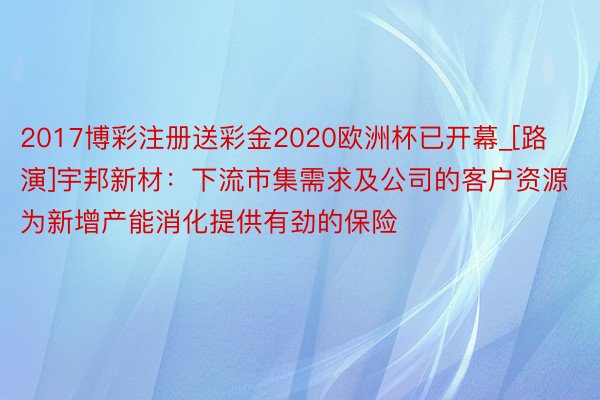 2017博彩注册送彩金2020欧洲杯已开幕_[路演]宇邦新材：下流市集需求及公司的客户资源为新增产能消化提供有劲的保险