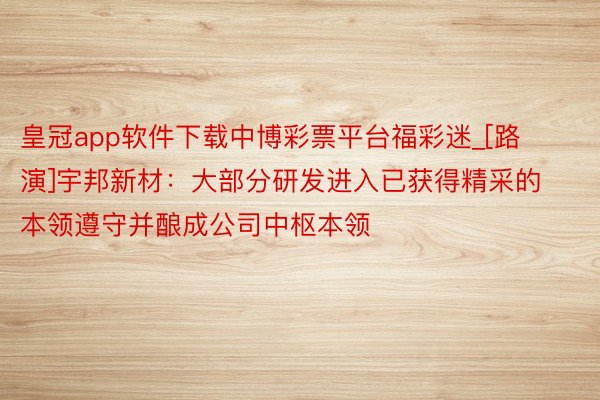 皇冠app软件下载中博彩票平台福彩迷_[路演]宇邦新材：大部分研发进入已获得精采的本领遵守并酿成公司中枢本领