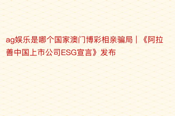 ag娱乐是哪个国家澳门博彩相亲骗局 | 《阿拉善中国上市公司ESG宣言》发布