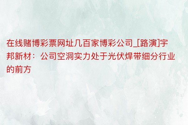 在线赌博彩票网址几百家博彩公司_[路演]宇邦新材：公司空洞实力处于光伏焊带细分行业的前方
