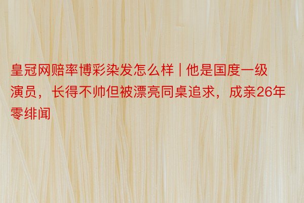 皇冠网赔率博彩染发怎么样 | 他是国度一级演员，长得不帅但被漂亮同桌追求，成亲26年零绯闻