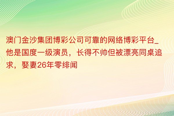 澳门金沙集团博彩公司可靠的网络博彩平台_他是国度一级演员，长得不帅但被漂亮同桌追求，娶妻26年零绯闻