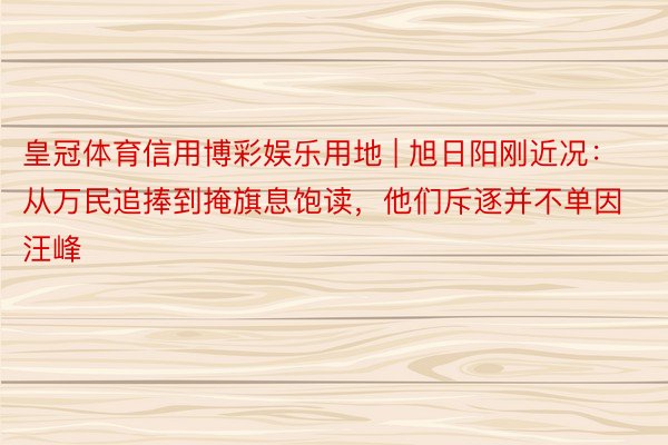 皇冠体育信用博彩娱乐用地 | 旭日阳刚近况：从万民追捧到掩旗息饱读，他们斥逐并不单因汪峰