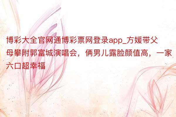 博彩大全官网通博彩票网登录app_方媛带父母攀附郭富城演唱会，俩男儿露脸颜值高，一家六口超幸福