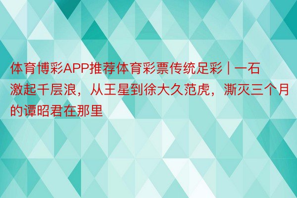 体育博彩APP推荐体育彩票传统足彩 | 一石激起千层浪，从王星到徐大久范虎，澌灭三个月的谭昭君在那里