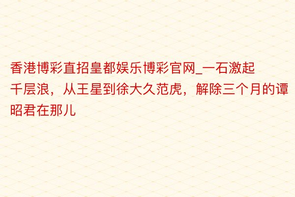 香港博彩直招皇都娱乐博彩官网_一石激起千层浪，从王星到徐大久范虎，解除三个月的谭昭君在那儿