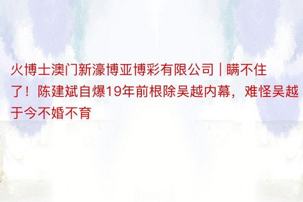 火博士澳门新濠博亚博彩有限公司 | 瞒不住了！陈建斌自爆19年前根除吴越内幕，难怪吴越于今不婚不育