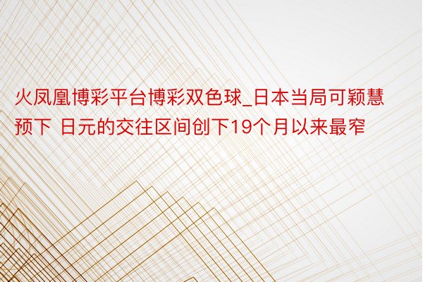 火凤凰博彩平台博彩双色球_日本当局可颖慧预下 日元的交往区间创下19个月以来最窄