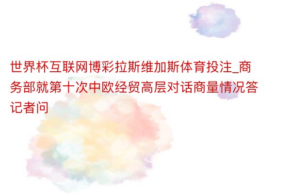 世界杯互联网博彩拉斯维加斯体育投注_商务部就第十次中欧经贸高层对话商量情况答记者问