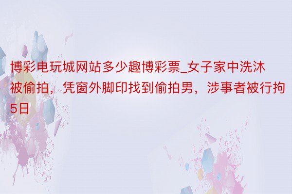 博彩电玩城网站多少趣博彩票_女子家中洗沐被偷拍，凭窗外脚印找到偷拍男，涉事者被行拘5日