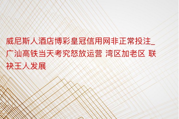 威尼斯人酒店博彩皇冠信用网非正常投注_广汕高铁当天考究怒放运营 湾区加老区 联袂王人发展