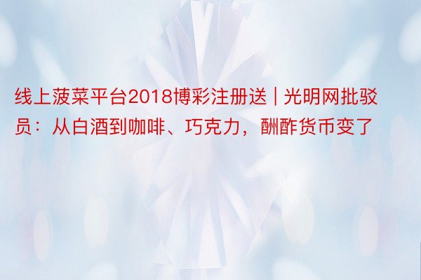 线上菠菜平台2018博彩注册送 | 光明网批驳员：从白酒到咖啡、巧克力，酬酢货币变了