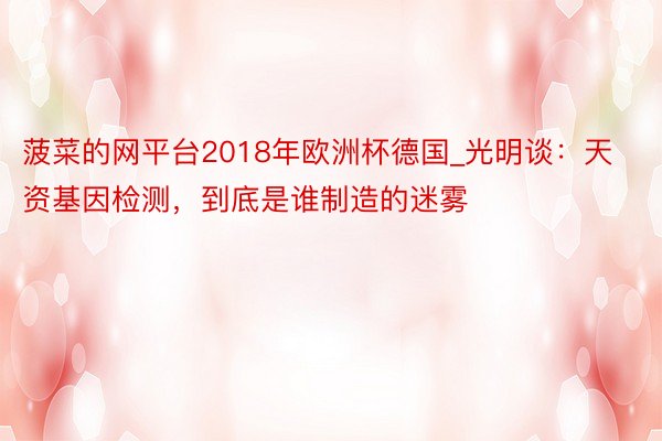 菠菜的网平台2018年欧洲杯德国_光明谈：天资基因检测，到底是谁制造的迷雾