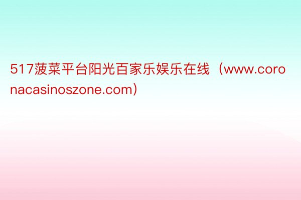 517菠菜平台阳光百家乐娱乐在线（www.coronacasinoszone.com）
