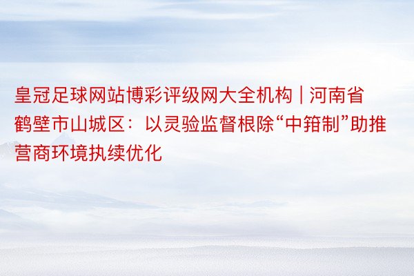 皇冠足球网站博彩评级网大全机构 | 河南省鹤壁市山城区：以灵验监督根除“中箝制”助推营商环境执续优化