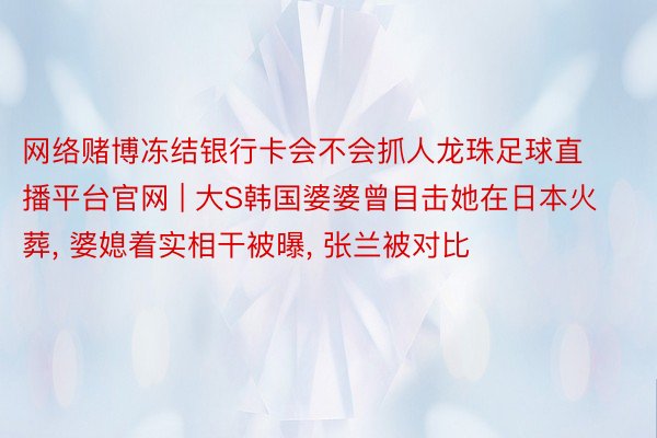 网络赌博冻结银行卡会不会抓人龙珠足球直播平台官网 | 大S韩国婆婆曾目击她在日本火葬, 婆媳着实相干被曝, 张兰被对比