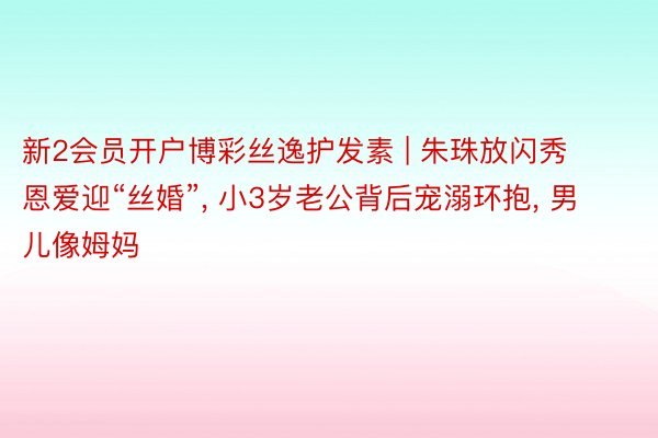 新2会员开户博彩丝逸护发素 | 朱珠放闪秀恩爱迎“丝婚”, 小3岁老公背后宠溺环抱, 男儿像姆妈