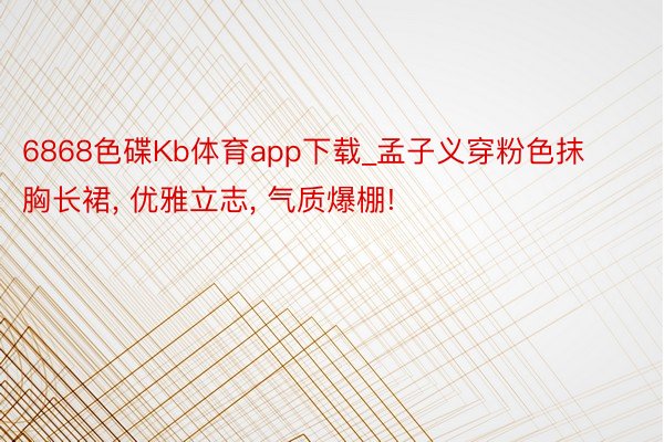 6868色碟Kb体育app下载_孟子义穿粉色抹胸长裙, 优雅立志, 气质爆棚!